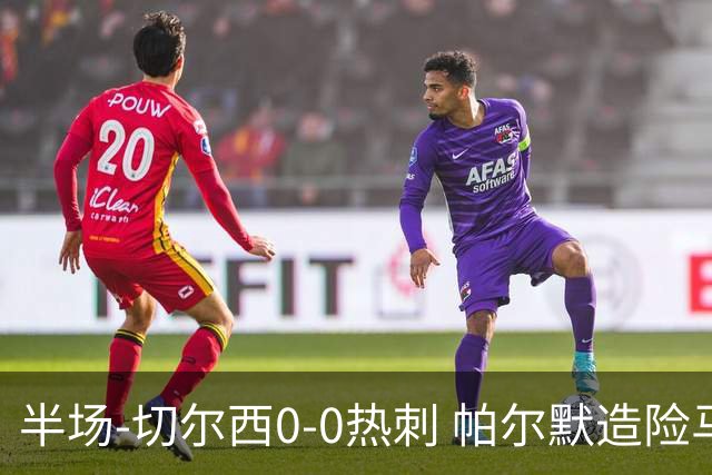 半场-切尔西0-0热刺 帕尔默造险马尔穆什失良机彭德斯神扑救主