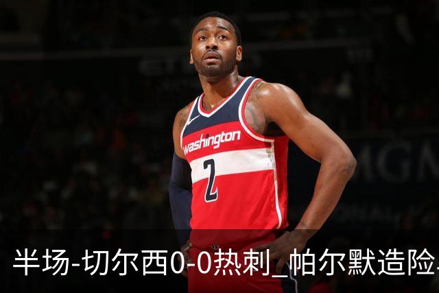半场-切尔西0-0热刺 帕尔默造险马尔穆什失良机彭德斯神扑救主