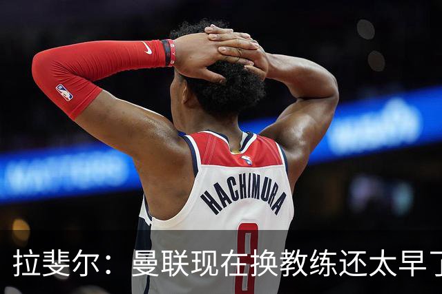 拉斐尔：曼联现在换教练还太早了；看到球队现在的处境很难过
