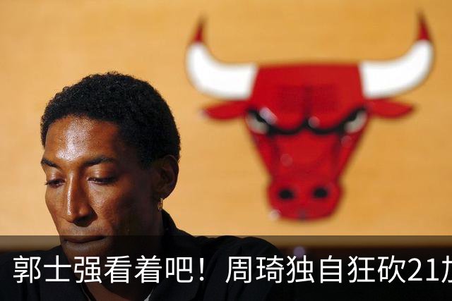 郭士强看着吧！周琦独自狂砍21加17，世预赛他上场，中国男篮底气就足了